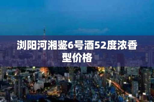 浏阳河湘鉴6号酒52度浓香型价格