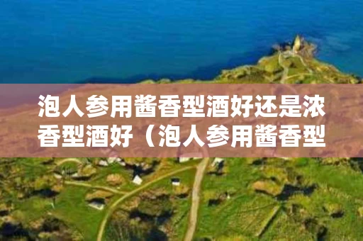 泡人参用酱香型酒好还是浓香型酒好（泡人参用酱香型酒好还是浓香型酒好喝）