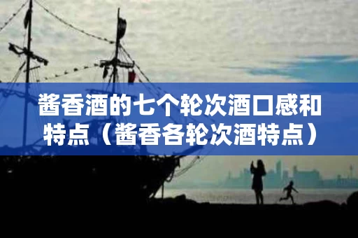 酱香酒的七个轮次酒口感和特点（酱香各轮次酒特点）
