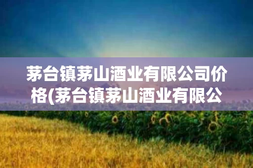 茅台镇茅山酒业有限公司价格(茅台镇茅山酒业有限公司价格表)