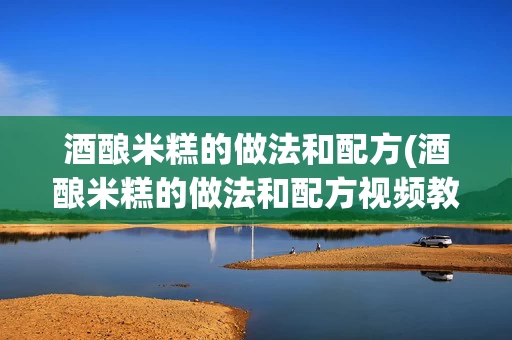 酒酿米糕的做法和配方(酒酿米糕的做法和配方视频教程)