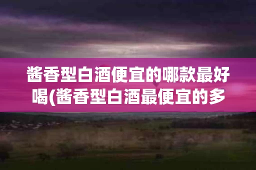 酱香型白酒便宜的哪款最好喝(酱香型白酒最便宜的多少钱一瓶)