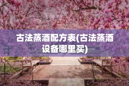 古法蒸酒配方表(古法蒸酒设备哪里买)