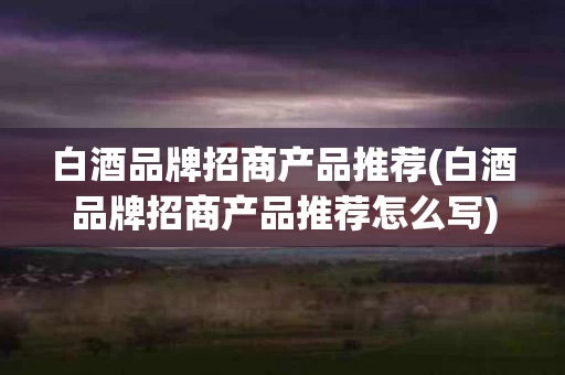 白酒品牌招商产品推荐(白酒品牌招商产品推荐怎么写)