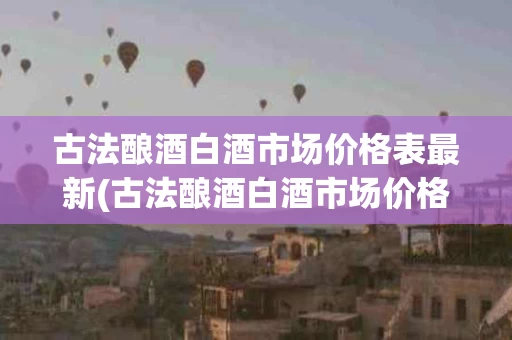 古法酿酒白酒市场价格表最新(古法酿酒白酒市场价格表最新图片)
