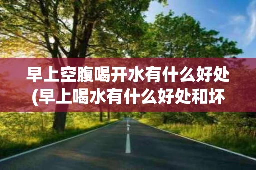 早上空腹喝开水有什么好处(早上喝水有什么好处和坏处)