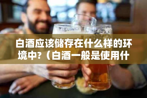 白酒应该储存在什么样的环境中?（白酒一般是使用什么储藏）