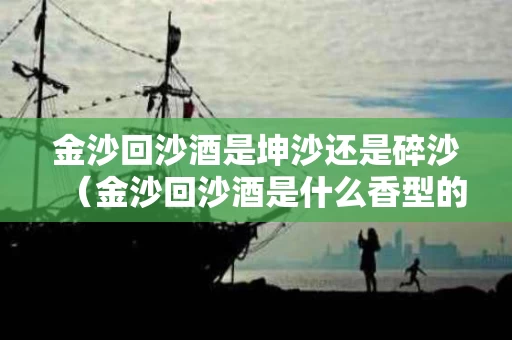 金沙回沙酒是坤沙还是碎沙（金沙回沙酒是什么香型的酒）