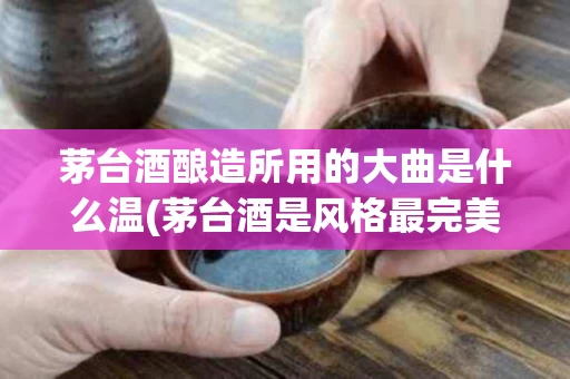 茅台酒酿造所用的大曲是什么温(茅台酒是风格最完美的酱香型大曲酒之典型)