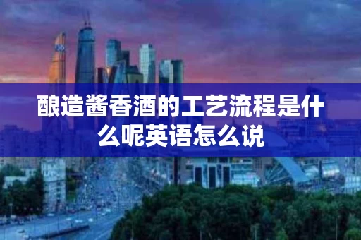 酿造酱香酒的工艺流程是什么呢英语怎么说