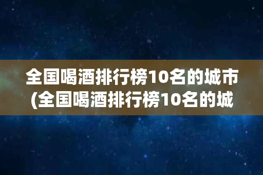 全国喝酒排行榜10名的城市(全国喝酒排行榜10名的城市是哪里)