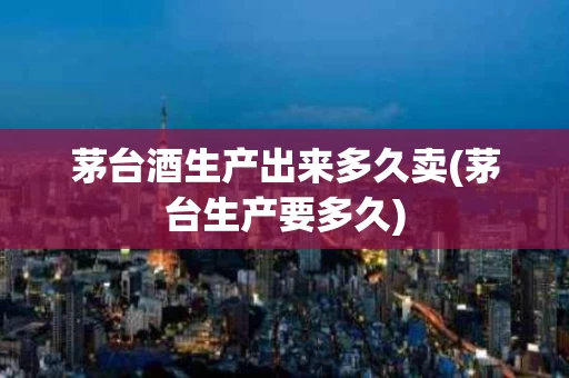 茅台酒生产出来多久卖(茅台生产要多久)