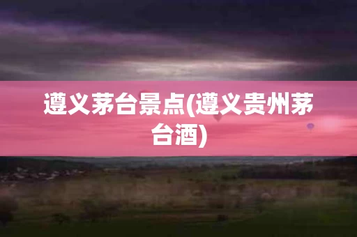 遵义茅台景点(遵义贵州茅台酒)