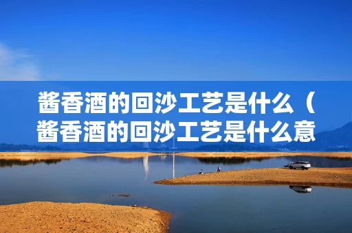 酱香酒的回沙工艺是什么（酱香酒的回沙工艺是什么意思）
