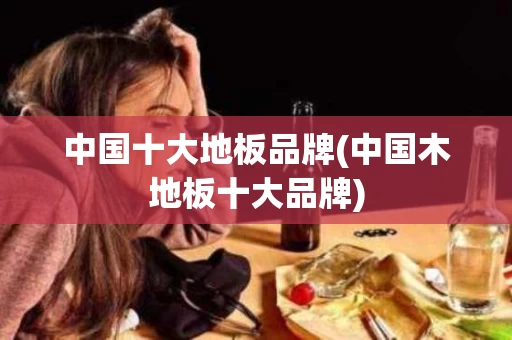中国十大地板品牌(中国木地板十大品牌)