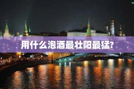 用什么泡酒最壮阳最猛?