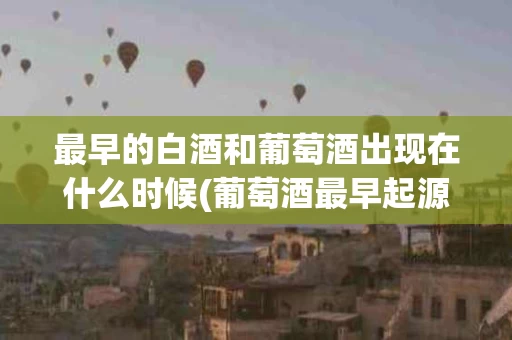 最早的白酒和葡萄酒出现在什么时候(葡萄酒最早起源于)