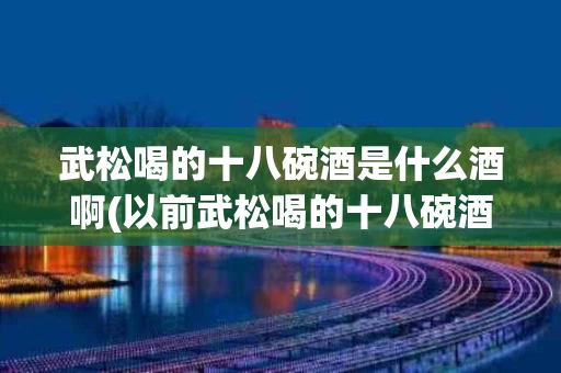 武松喝的十八碗酒是什么酒啊(以前武松喝的十八碗酒是什么酒)