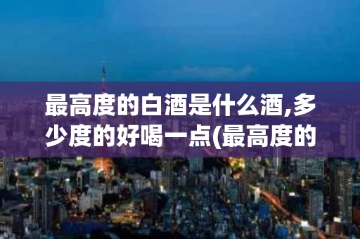 最高度的白酒是什么酒,多少度的好喝一点(最高度的白酒是什么酒,多少度的好喝一点呢)