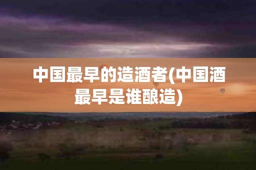 中国最早的造酒者(中国酒最早是谁酿造)