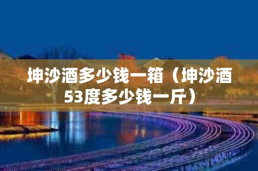 坤沙酒多少钱一箱（坤沙酒53度多少钱一斤）