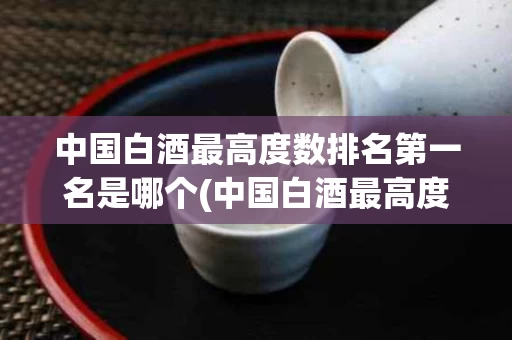 中国白酒最高度数排名第一名是哪个(中国白酒最高度数是什么酒)