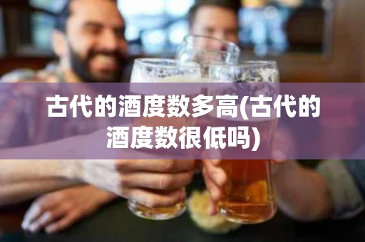 古代的酒度数多高(古代的酒度数很低吗)