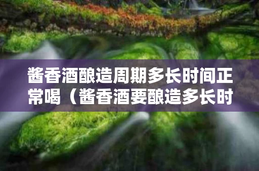 酱香酒酿造周期多长时间正常喝（酱香酒要酿造多长时间）