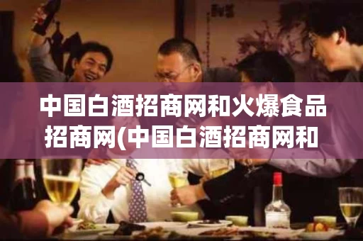 中国白酒招商网和火爆食品招商网(中国白酒招商网和火爆食品招商网哪个好)
