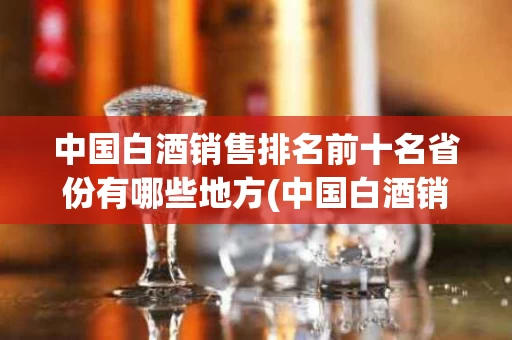 中国白酒销售排名前十名省份有哪些地方(中国白酒销售排名前十名省份有哪些地方呢)