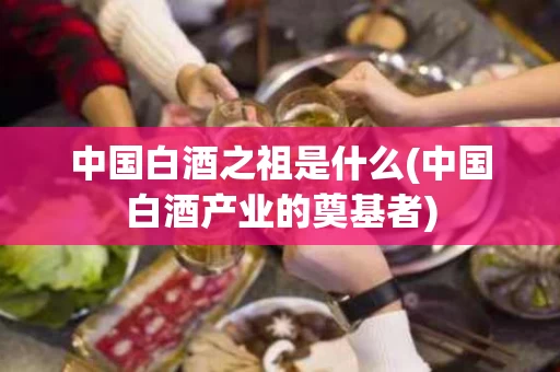 中国白酒之祖是什么(中国白酒产业的奠基者)