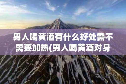 男人喝黄酒有什么好处需不需要加热(男人喝黄酒对身体好吗?)