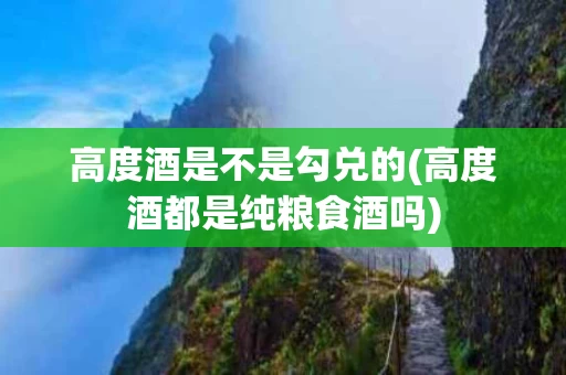 高度酒是不是勾兑的(高度酒都是纯粮食酒吗)