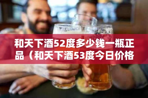 和天下酒52度多少钱一瓶正品（和天下酒53度今日价格）