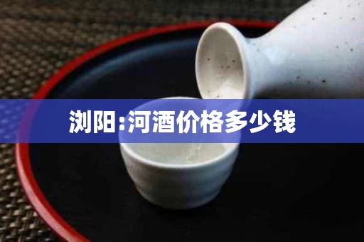 浏阳:河酒价格多少钱