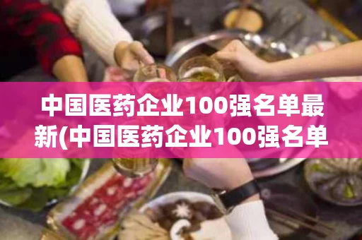 中国医药企业100强名单最新(中国医药企业100强名单最新公布)