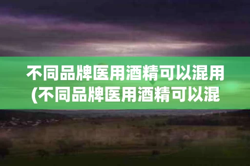 不同品牌医用酒精可以混用(不同品牌医用酒精可以混用嘛)