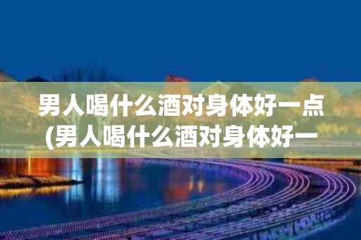 男人喝什么酒对身体好一点(男人喝什么酒对身体好一点呢)