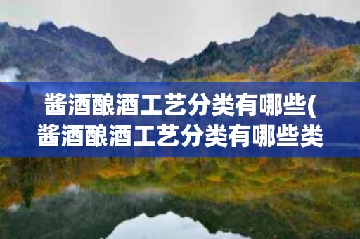 酱酒酿酒工艺分类有哪些(酱酒酿酒工艺分类有哪些类型)