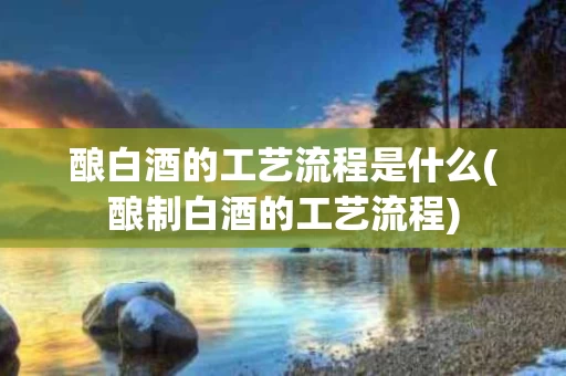 酿白酒的工艺流程是什么(酿制白酒的工艺流程)
