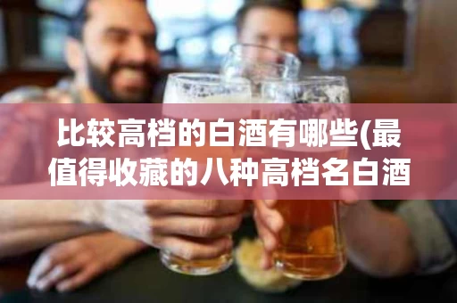 比较高档的白酒有哪些(最值得收藏的八种高档名白酒)