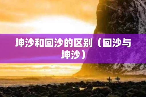 坤沙和回沙的区别（回沙与坤沙）