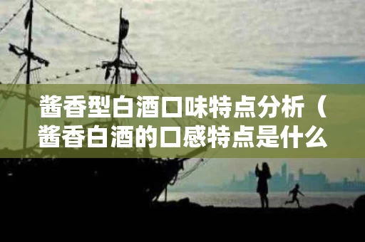 酱香型白酒口味特点分析（酱香白酒的口感特点是什么）