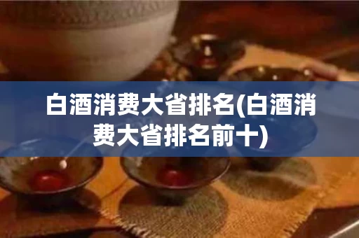白酒消费大省排名(白酒消费大省排名前十)