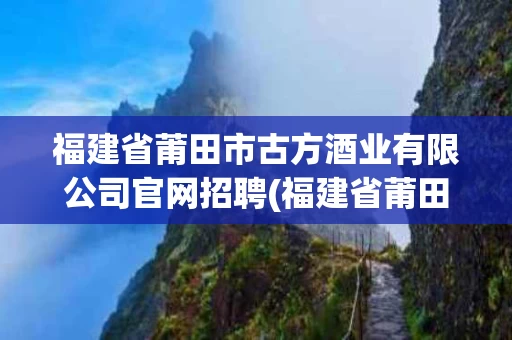 福建省莆田市古方酒业有限公司官网招聘(福建省莆田市古方酒业有限公司官网招聘信息)