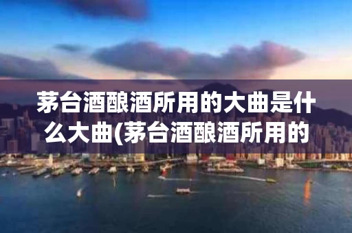 茅台酒酿酒所用的大曲是什么大曲(茅台酒酿酒所用的大曲是什么大曲呢)