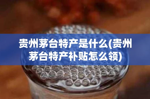 贵州茅台特产是什么(贵州茅台特产补贴怎么领)