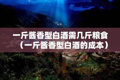 一斤酱香型白酒需几斤粮食（一斤酱香型白酒的成本）