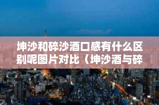 坤沙和碎沙酒口感有什么区别呢图片对比（坤沙酒与碎沙酒翻沙）