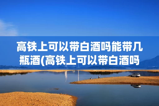 高铁上可以带白酒吗能带几瓶酒(高铁上可以带白酒吗?可以带多少?)